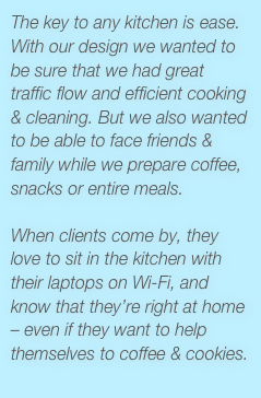 The key to any kitchen is ease. With our design we wanted to be sure that we had great traffic flow and efficient cooking & cleaning. But we also wanted to be able to face friends & family while we prepare coffee, snacks or entire meals.

When clients come by, they love to sit in the kitchen with their laptops on Wi-Fi, and know that they’re right at home – even if they want to help themselves to coffee & cookies.
